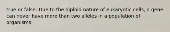 true or false: Due to the diploid nature of <a href='https://www.questionai.com/knowledge/kb526cpm6R-eukaryotic-cells' class='anchor-knowledge'>eukaryotic cells</a>, a gene can never have <a href='https://www.questionai.com/knowledge/keWHlEPx42-more-than' class='anchor-knowledge'>more than</a> two alleles in a population of organisms.