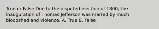 True or False Due to the disputed election of 1800, the inauguration of Thomas Jefferson was marred by much bloodshed and violence. A. True B. False