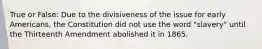 True or False: Due to the divisiveness of the issue for early Americans, the Constitution did not use the word "slavery" until the Thirteenth Amendment abolished it in 1865.