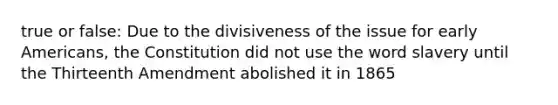 true or false: Due to the divisiveness of the issue for early Americans, the Constitution did not use the word slavery until the Thirteenth Amendment abolished it in 1865