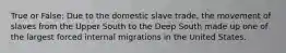 True or False: Due to the domestic slave trade, the movement of slaves from the Upper South to the Deep South made up one of the largest forced internal migrations in the United States.