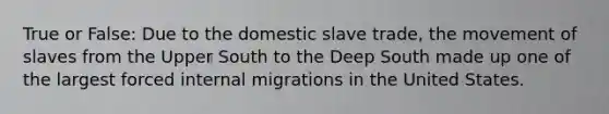 True or False: Due to the domestic slave trade, the movement of slaves from the Upper South to the Deep South made up one of the largest forced internal migrations in the United States.