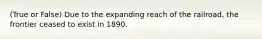 (True or False) Due to the expanding reach of the railroad, the frontier ceased to exist in 1890.