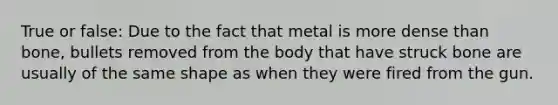 True or false: Due to the fact that metal is more dense than bone, bullets removed from the body that have struck bone are usually of the same shape as when they were fired from the gun.