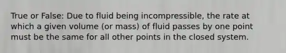 True or False: Due to fluid being incompressible, the rate at which a given volume (or mass) of fluid passes by one point must be the same for all other points in the closed system.