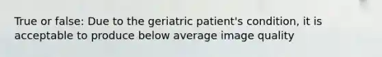 True or false: Due to the geriatric patient's condition, it is acceptable to produce below average image quality