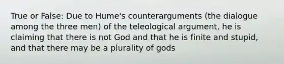 True or False: Due to Hume's counterarguments (the dialogue among the three men) of the teleological argument, he is claiming that there is not God and that he is finite and stupid, and that there may be a plurality of gods