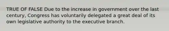 TRUE OF FALSE Due to the increase in government over the last century, Congress has voluntarily delegated a great deal of its own legislative authority to the executive branch.