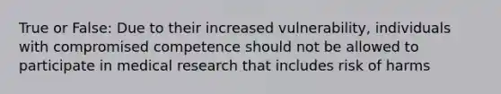 True or False: Due to their increased vulnerability, individuals with compromised competence should not be allowed to participate in medical research that includes risk of harms