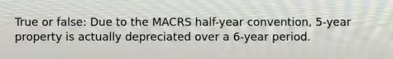 True or false: Due to the MACRS half-year convention, 5-year property is actually depreciated over a 6-year period.