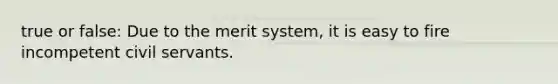 true or false: Due to the merit system, it is easy to fire incompetent civil servants.