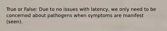 True or False: Due to no issues with latency, we only need to be concerned about pathogens when symptoms are manifest (seen).