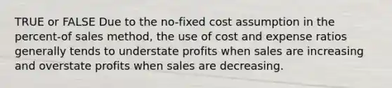 TRUE or FALSE Due to the no-fixed cost assumption in the percent-of sales method, the use of cost and expense ratios generally tends to understate profits when sales are increasing and overstate profits when sales are decreasing.