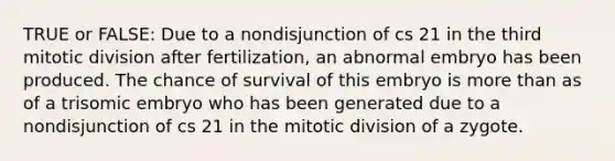 TRUE or FALSE: Due to a nondisjunction of cs 21 in the third mitotic division after fertilization, an abnormal embryo has been produced. The chance of survival of this embryo is more than as of a trisomic embryo who has been generated due to a nondisjunction of cs 21 in the mitotic division of a zygote.