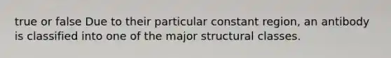 true or false Due to their particular constant region, an antibody is classified into one of the major structural classes.