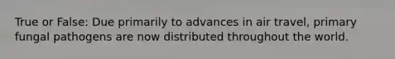 True or False: Due primarily to advances in air travel, primary fungal pathogens are now distributed throughout the world.
