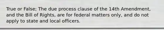 True or False; The due process clause of the 14th Amendment, and the Bill of Rights, are for federal matters only, and do not apply to state and local officers.