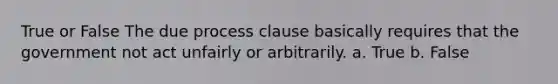 True or False The due process clause basically requires that the government not act unfairly or arbitrarily. a. True b. False