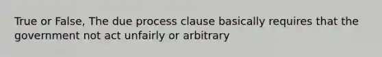 True or False, The due process clause basically requires that the government not act unfairly or arbitrary