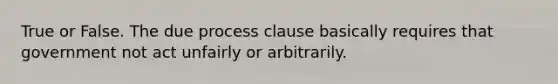 True or False. The due process clause basically requires that government not act unfairly or arbitrarily.