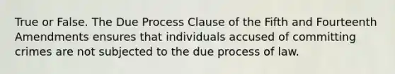 True or False. The Due Process Clause of the Fifth and Fourteenth Amendments ensures that individuals accused of committing crimes are not subjected to the due process of law.