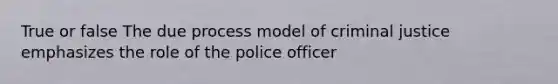 True or false The due process model of criminal justice emphasizes the role of the police officer