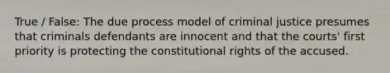 True / False: The due process model of criminal justice presumes that criminals defendants are innocent and that the courts' first priority is protecting the constitutional rights of the accused.