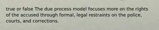 true or false The due process model focuses more on the rights of the accused through formal, legal restraints on the police, courts, and corrections.