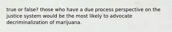 true or false? those who have a due process perspective on the justice system would be the most likely to advocate decriminalization of marijuana.