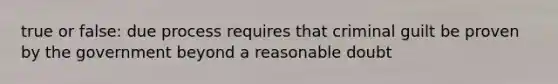 true or false: due process requires that criminal guilt be proven by the government beyond a reasonable doubt