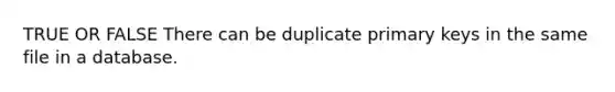 TRUE OR FALSE There can be duplicate primary keys in the same file in a database.