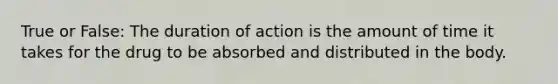 True or False: The duration of action is the amount of time it takes for the drug to be absorbed and distributed in the body.