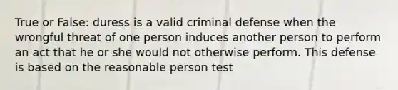 True or False: duress is a valid criminal defense when the wrongful threat of one person induces another person to perform an act that he or she would not otherwise perform. This defense is based on the reasonable person test