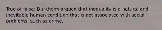 True of false: Durkheim argued that inequality is a natural and inevitable human condition that is not associated with social problems, such as crime.