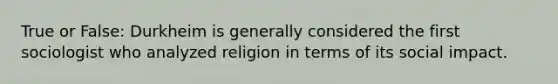 True or False: Durkheim is generally considered the first sociologist who analyzed religion in terms of its social impact.