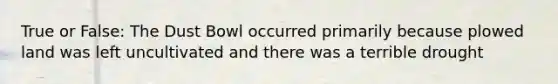 True or False: The Dust Bowl occurred primarily because plowed land was left uncultivated and there was a terrible drought