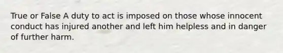 True or False A duty to act is imposed on those whose innocent conduct has injured another and left him helpless and in danger of further harm.