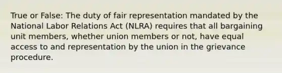 True or False: The duty of fair representation mandated by the National Labor Relations Act (NLRA) requires that all bargaining unit members, whether union members or not, have equal access to and representation by the union in the grievance procedure.