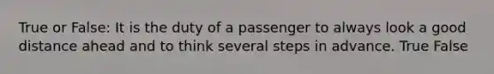 True or False: It is the duty of a passenger to always look a good distance ahead and to think several steps in advance. True False