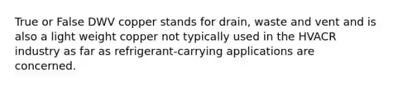 True or False DWV copper stands for drain, waste and vent and is also a light weight copper not typically used in the HVACR industry as far as refrigerant-carrying applications are concerned.