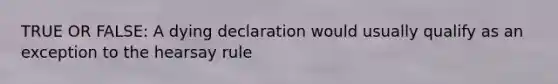TRUE OR FALSE: A dying declaration would usually qualify as an exception to the hearsay rule
