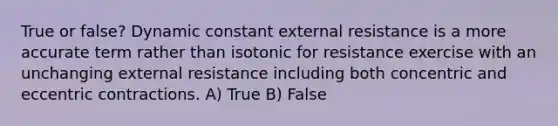 True or false? Dynamic constant external resistance is a more accurate term rather than isotonic for resistance exercise with an unchanging external resistance including both concentric and eccentric contractions. A) True B) False