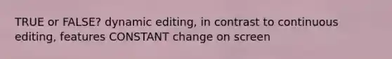 TRUE or FALSE? dynamic editing, in contrast to continuous editing, features CONSTANT change on screen