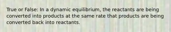 True or False: In a dynamic equilibrium, the reactants are being converted into products at the same rate that products are being converted back into reactants.