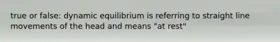 true or false: dynamic equilibrium is referring to straight line movements of the head and means "at rest"