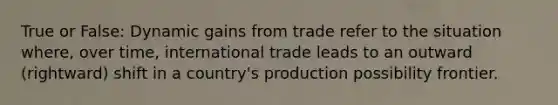 True or False: Dynamic gains from trade refer to the situation where, over time, international trade leads to an outward (rightward) shift in a country's production possibility frontier.