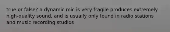 true or false? a dynamic mic is very fragile produces extremely high-quality sound, and is usually only found in radio stations and music recording studios