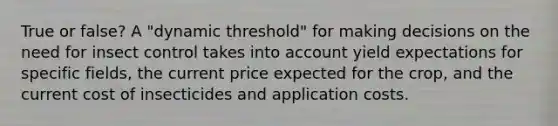 True or false? A "dynamic threshold" for making decisions on the need for insect control takes into account yield expectations for specific fields, the current price expected for the crop, and the current cost of insecticides and application costs.