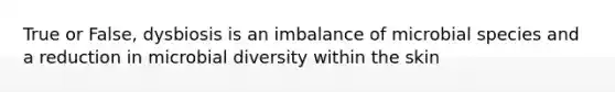 True or False, dysbiosis is an imbalance of microbial species and a reduction in microbial diversity within the skin