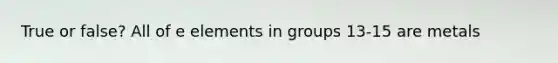 True or false? All of e elements in groups 13-15 are metals